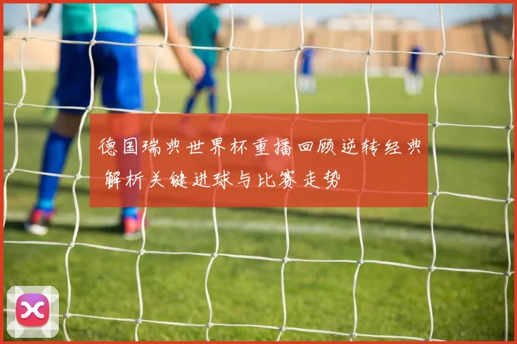 德国瑞典世界杯重播回顾逆转经典 解析关键进球与比赛走势