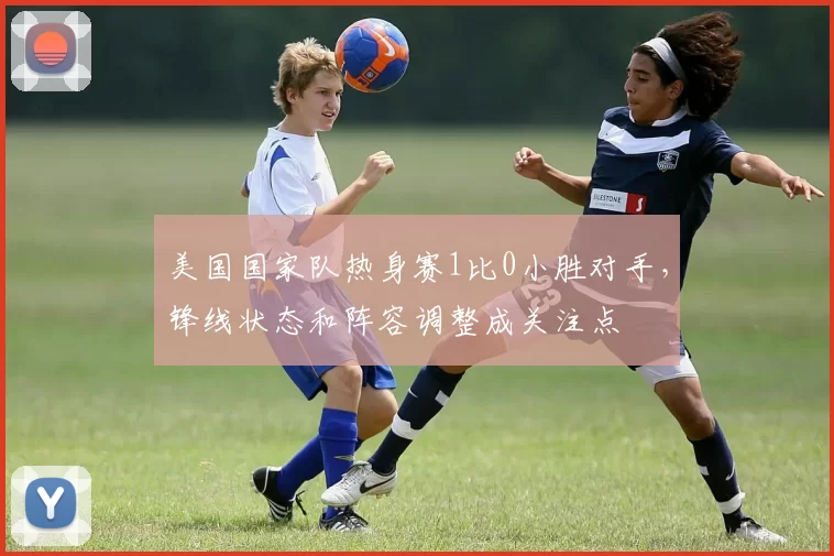 美国国家队热身赛1比0小胜对手，锋线状态和阵容调整成关注点