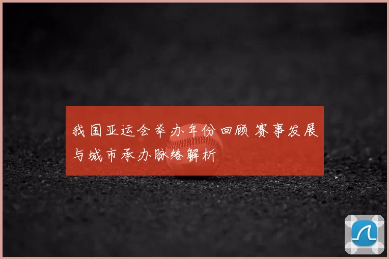 我国亚运会举办年份回顾 赛事发展与城市承办脉络解析