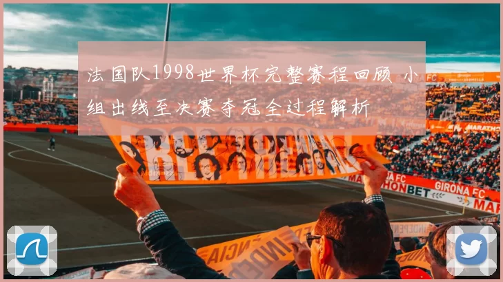 法国队1998世界杯完整赛程回顾 小组出线至决赛夺冠全过程解析