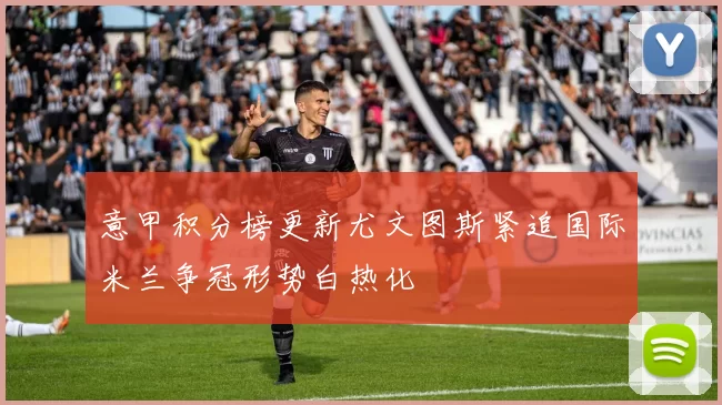意甲积分榜更新尤文图斯紧追国际米兰争冠形势白热化