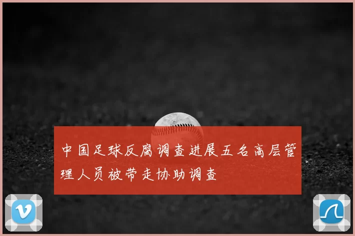 中国足球反腐调查进展五名高层管理人员被带走协助调查