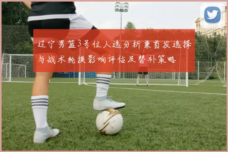 辽宁男篮3号位人选分析兼首发选择与战术轮换影响评估及替补策略