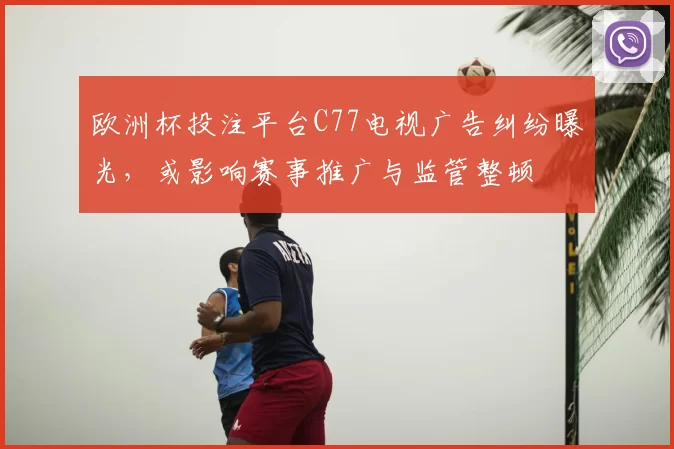 欧洲杯投注平台C77电视广告纠纷曝光,或影响赛事推广与监管整顿