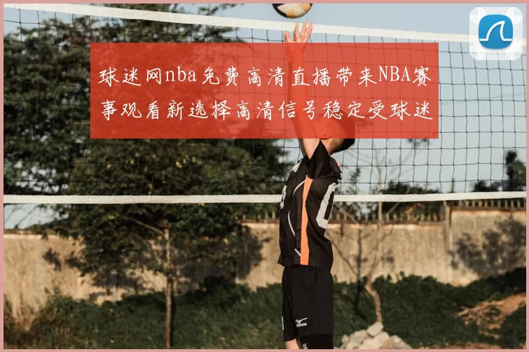球迷网nba免费高清直播带来NBA赛事观看新选择高清信号稳定受球迷关注
