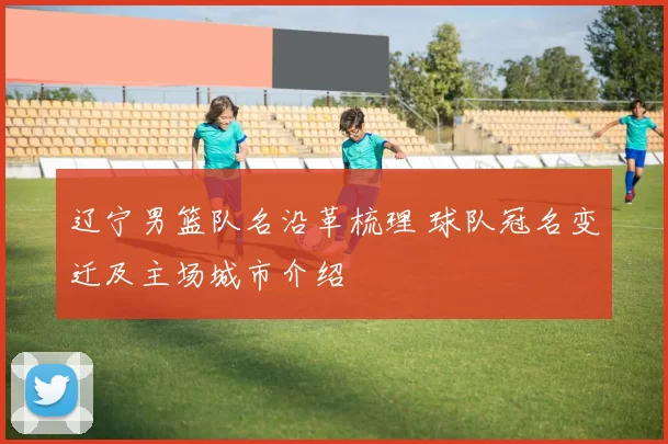 辽宁男篮队名沿革梳理 球队冠名变迁及主场城市介绍