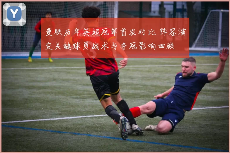 曼联历年英超冠军首发对比 阵容演变关键球员战术与夺冠影响回顾