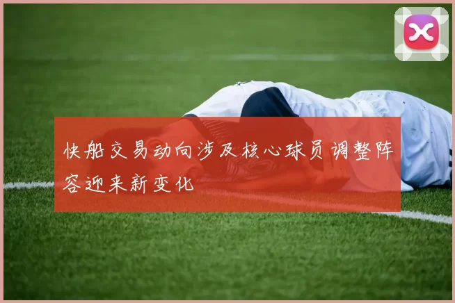 快船交易动向涉及核心球员调整阵容迎来新变化
