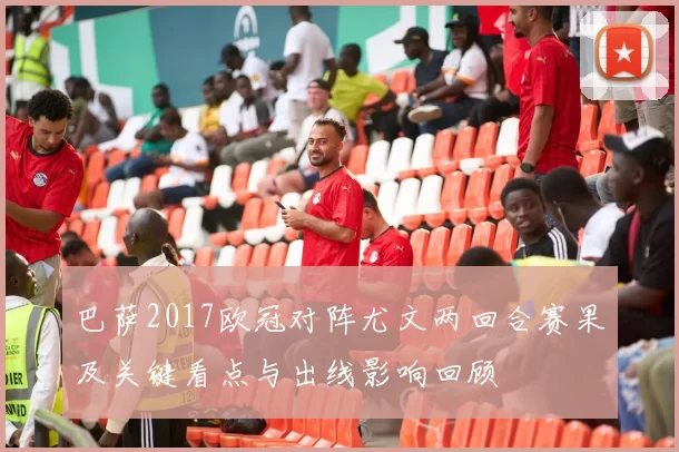 巴萨2017欧冠对阵尤文两回合赛果及关键看点与出线影响回顾