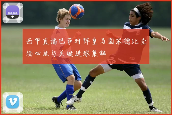 西甲直播巴萨对阵皇马国家德比全场回放与关键进球集锦