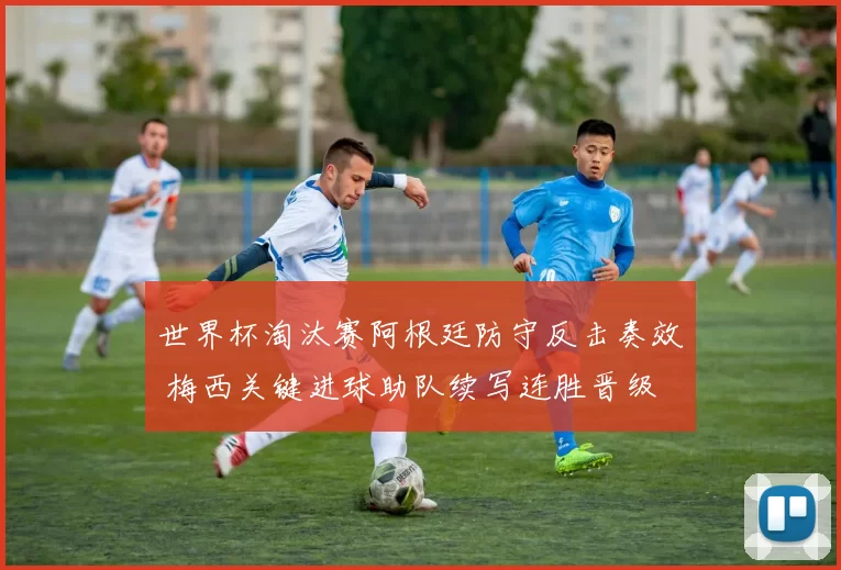 世界杯淘汰赛阿根廷防守反击奏效 梅西关键进球助队续写连胜晋级