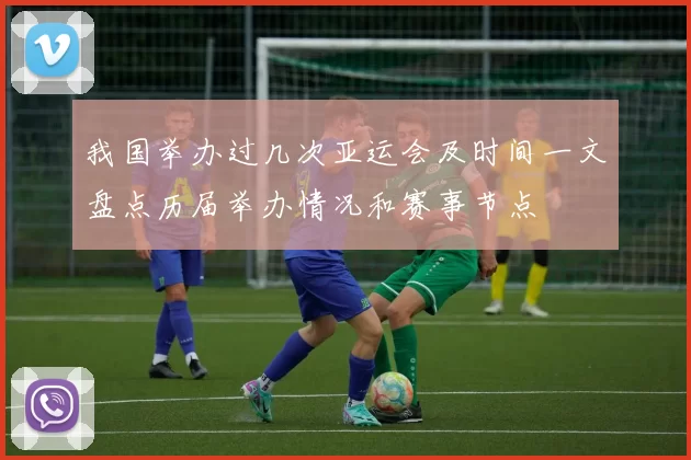 我国举办过几次亚运会及时间一文盘点历届举办情况和赛事节点