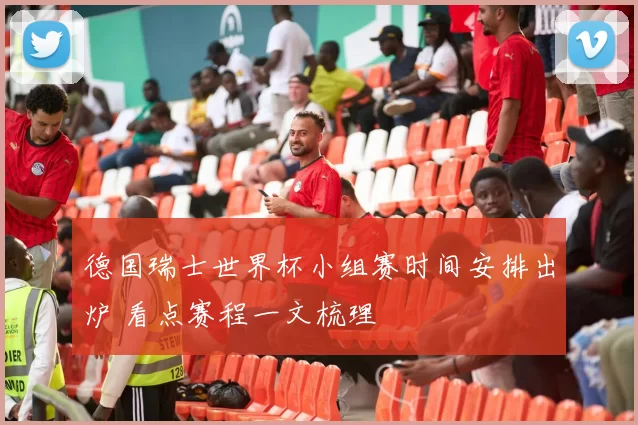 德国瑞士世界杯小组赛时间安排出炉 看点赛程一文梳理