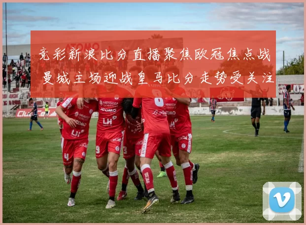 竞彩新浪比分直播聚焦欧冠焦点战 曼城主场迎战皇马比分走势受关注