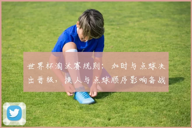 世界杯淘汰赛规则:加时与点球决出晋级,换人与点球顺序影响备战