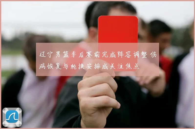 辽宁男篮季后赛前完成阵容调整 伤病恢复与轮换安排成关注焦点