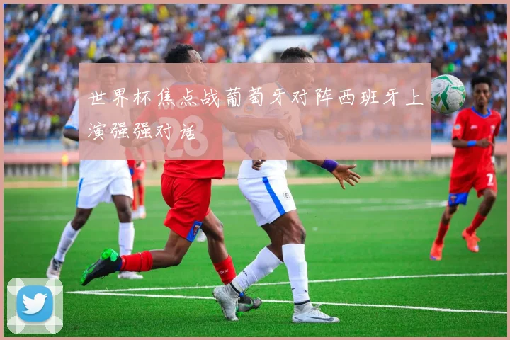 世界杯焦点战葡萄牙对阵西班牙上演强强对话