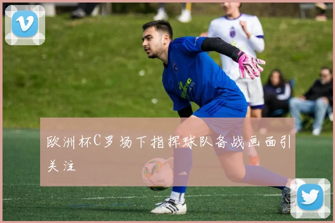 欧洲杯C罗场下指挥球队备战画面引关注