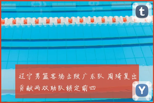 辽宁男篮客场击败广东队 周琦复出贡献两双助队锁定前四