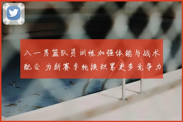 八一男篮队员训练加强体能与战术配合 为新赛季轮换积累更多竞争力