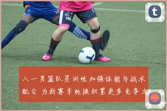 八一男篮队员训练加强体能与战术配合 为新赛季轮换积累更多竞争力